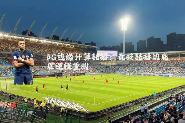 5G边缘计算转播:竞技转播的底层逻辑重构